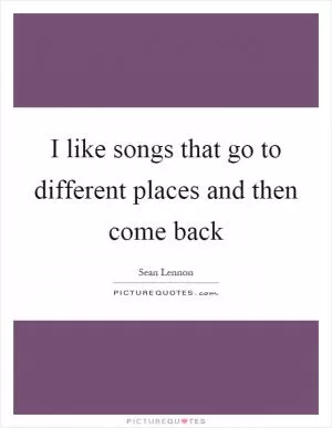 I like songs that go to different places and then come back Picture Quote #1