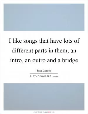 I like songs that have lots of different parts in them, an intro, an outro and a bridge Picture Quote #1