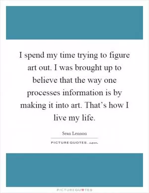 I spend my time trying to figure art out. I was brought up to believe that the way one processes information is by making it into art. That’s how I live my life Picture Quote #1