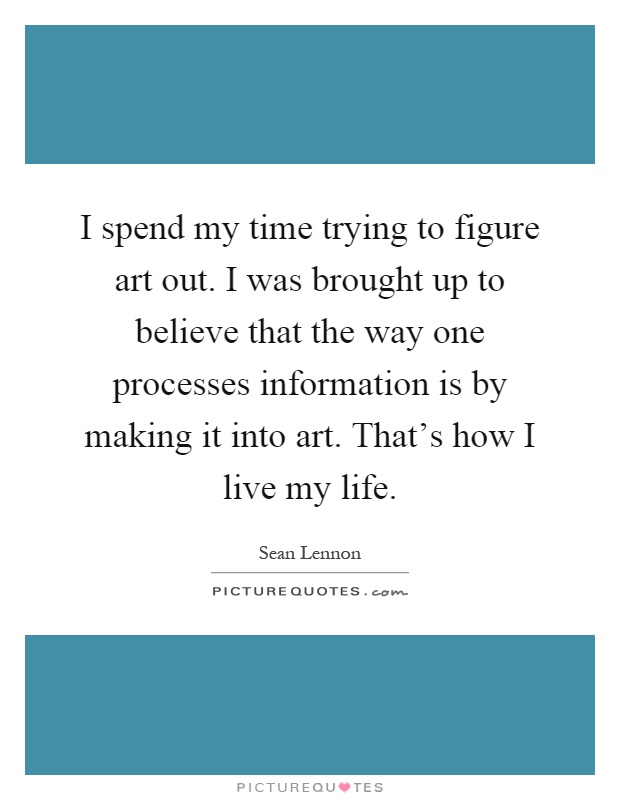 I spend my time trying to figure art out. I was brought up to believe that the way one processes information is by making it into art. That's how I live my life Picture Quote #1