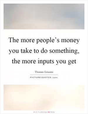 The more people’s money you take to do something, the more inputs you get Picture Quote #1