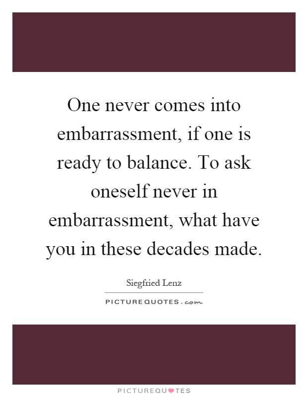 One never comes into embarrassment, if one is ready to balance. To ask oneself never in embarrassment, what have you in these decades made Picture Quote #1