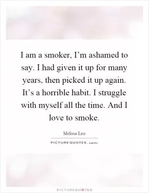 I am a smoker, I’m ashamed to say. I had given it up for many years, then picked it up again. It’s a horrible habit. I struggle with myself all the time. And I love to smoke Picture Quote #1