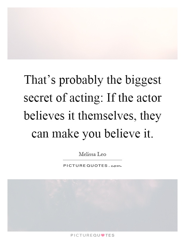 That's probably the biggest secret of acting: If the actor believes it themselves, they can make you believe it Picture Quote #1