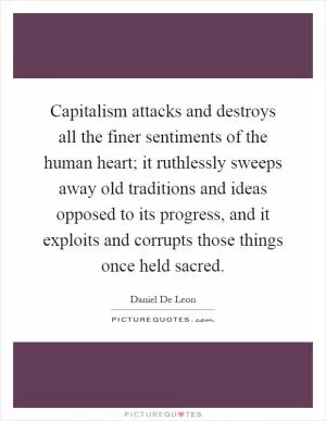 Capitalism attacks and destroys all the finer sentiments of the human heart; it ruthlessly sweeps away old traditions and ideas opposed to its progress, and it exploits and corrupts those things once held sacred Picture Quote #1