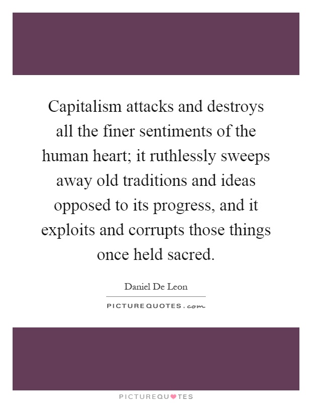 Capitalism attacks and destroys all the finer sentiments of the human heart; it ruthlessly sweeps away old traditions and ideas opposed to its progress, and it exploits and corrupts those things once held sacred Picture Quote #1