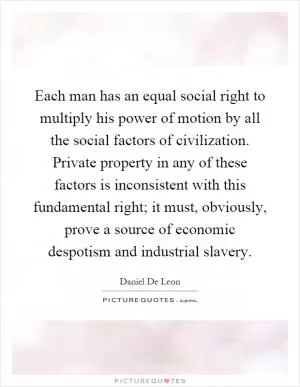 Each man has an equal social right to multiply his power of motion by all the social factors of civilization. Private property in any of these factors is inconsistent with this fundamental right; it must, obviously, prove a source of economic despotism and industrial slavery Picture Quote #1