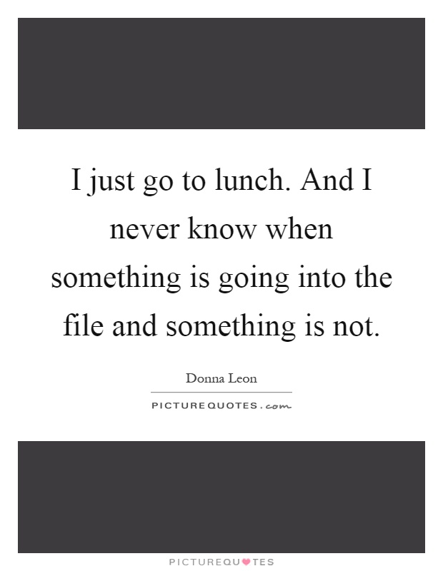 I just go to lunch. And I never know when something is going into the file and something is not Picture Quote #1