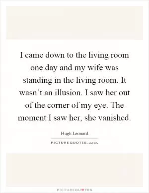 I came down to the living room one day and my wife was standing in the living room. It wasn’t an illusion. I saw her out of the corner of my eye. The moment I saw her, she vanished Picture Quote #1