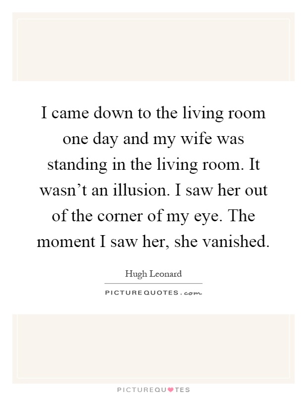 I came down to the living room one day and my wife was standing in the living room. It wasn't an illusion. I saw her out of the corner of my eye. The moment I saw her, she vanished Picture Quote #1