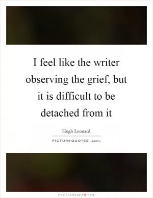 I feel like the writer observing the grief, but it is difficult to be detached from it Picture Quote #1