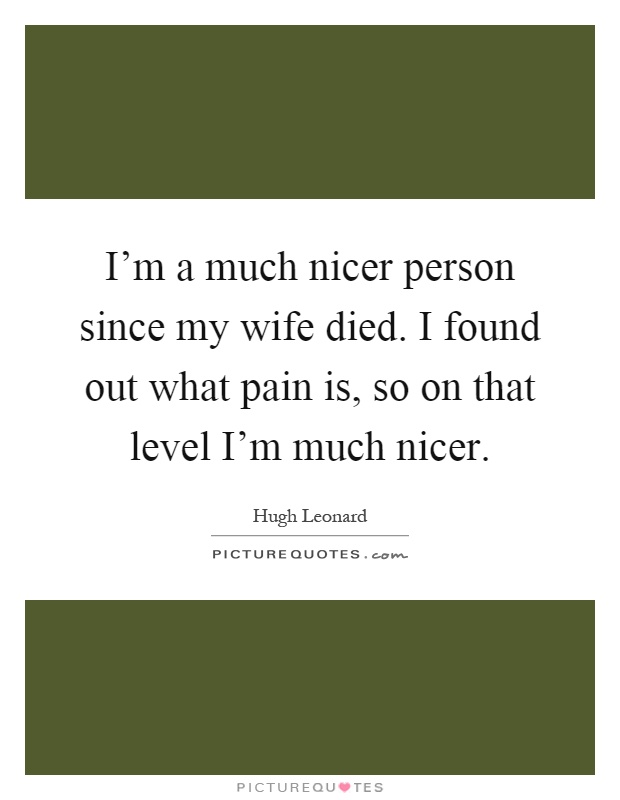 I'm a much nicer person since my wife died. I found out what pain is, so on that level I'm much nicer Picture Quote #1