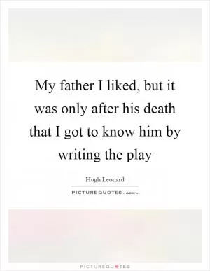 My father I liked, but it was only after his death that I got to know him by writing the play Picture Quote #1