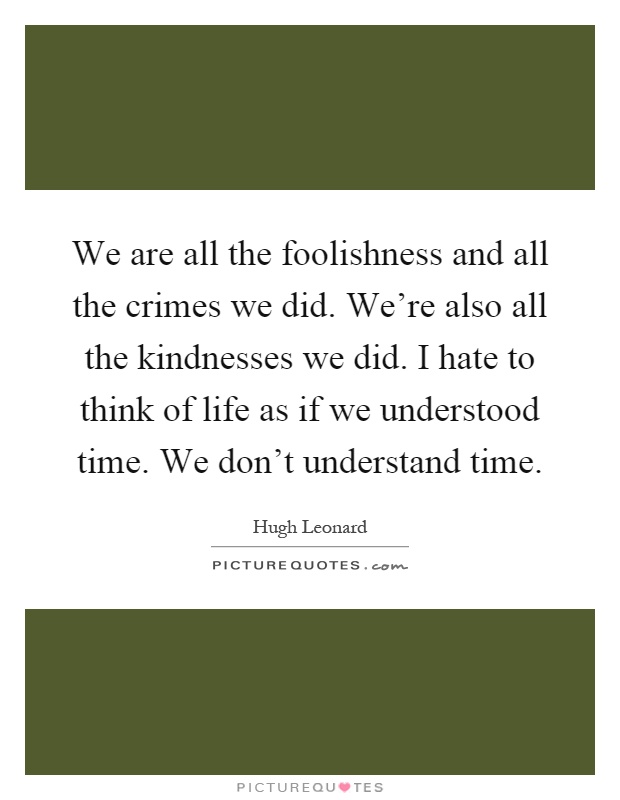 We are all the foolishness and all the crimes we did. We're also all the kindnesses we did. I hate to think of life as if we understood time. We don't understand time Picture Quote #1