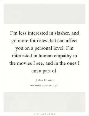 I’m less interested in slasher, and go more for roles that can affect you on a personal level. I’m interested in human empathy in the movies I see, and in the ones I am a part of Picture Quote #1