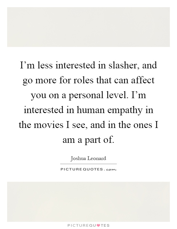 I'm less interested in slasher, and go more for roles that can affect you on a personal level. I'm interested in human empathy in the movies I see, and in the ones I am a part of Picture Quote #1