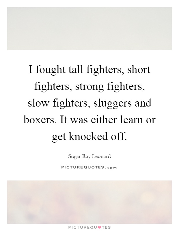 I fought tall fighters, short fighters, strong fighters, slow fighters, sluggers and boxers. It was either learn or get knocked off Picture Quote #1