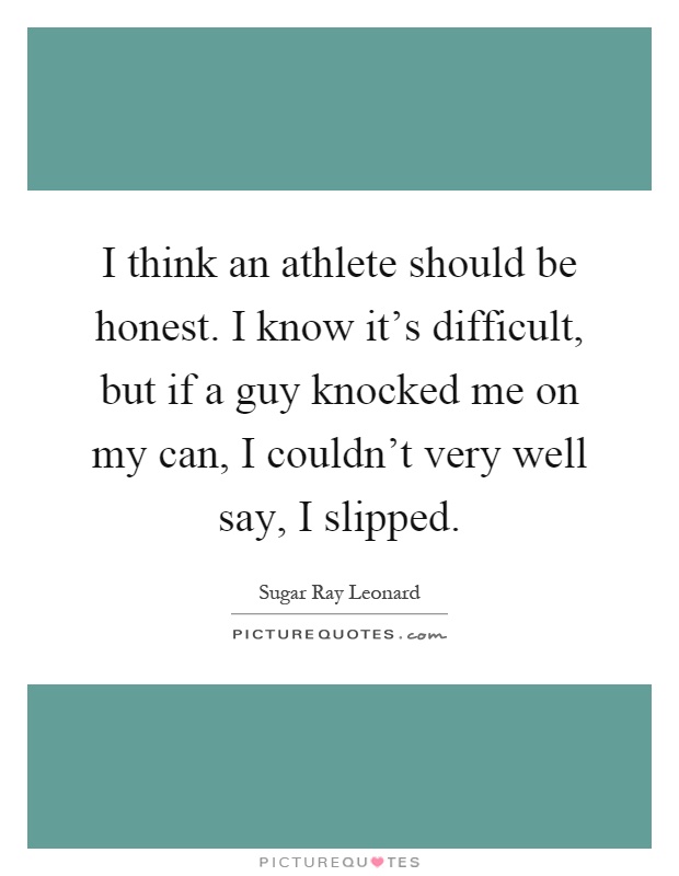 I think an athlete should be honest. I know it's difficult, but if a guy knocked me on my can, I couldn't very well say, I slipped Picture Quote #1