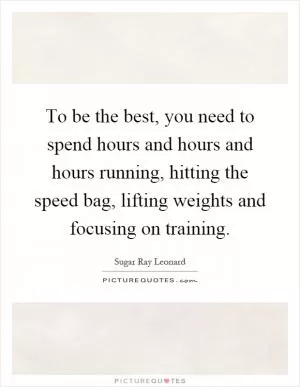 To be the best, you need to spend hours and hours and hours running, hitting the speed bag, lifting weights and focusing on training Picture Quote #1