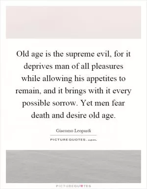 Old age is the supreme evil, for it deprives man of all pleasures while allowing his appetites to remain, and it brings with it every possible sorrow. Yet men fear death and desire old age Picture Quote #1