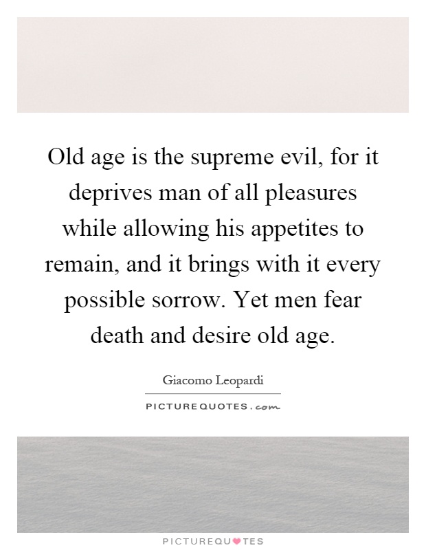 Old age is the supreme evil, for it deprives man of all pleasures while allowing his appetites to remain, and it brings with it every possible sorrow. Yet men fear death and desire old age Picture Quote #1