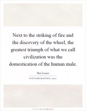 Next to the striking of fire and the discovery of the wheel, the greatest triumph of what we call civilization was the domestication of the human male Picture Quote #1