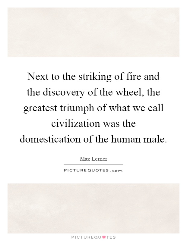 Next to the striking of fire and the discovery of the wheel, the greatest triumph of what we call civilization was the domestication of the human male Picture Quote #1