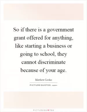 So if there is a government grant offered for anything, like starting a business or going to school, they cannot discriminate because of your age Picture Quote #1