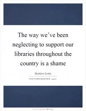 The way we’ve been neglecting to support our libraries throughout the country is a shame Picture Quote #1
