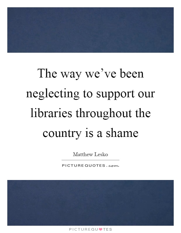 The way we've been neglecting to support our libraries throughout the country is a shame Picture Quote #1