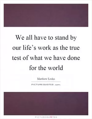 We all have to stand by our life’s work as the true test of what we have done for the world Picture Quote #1