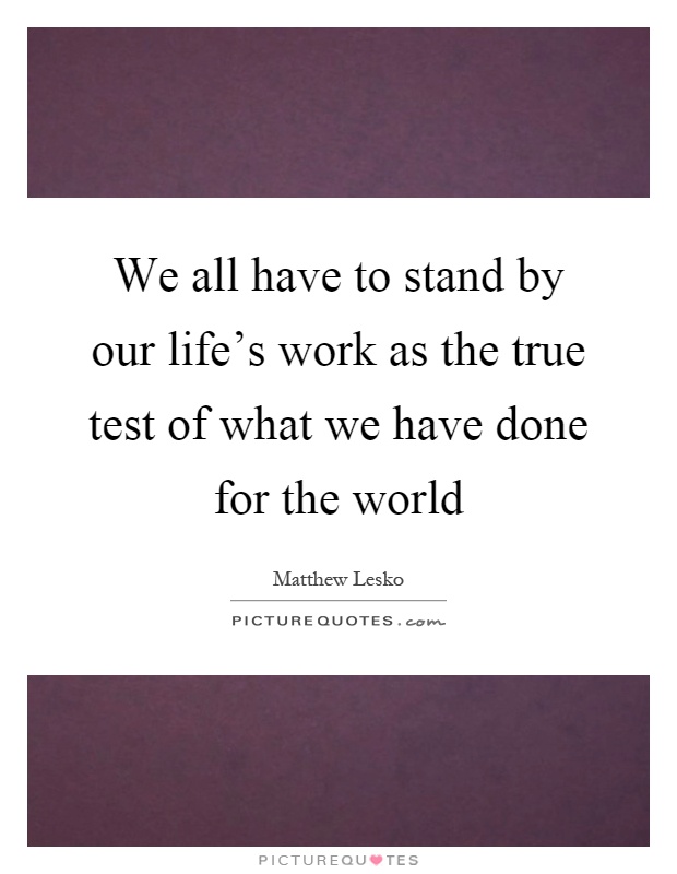 We all have to stand by our life's work as the true test of what we have done for the world Picture Quote #1