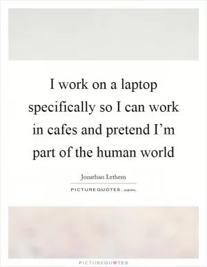 I work on a laptop specifically so I can work in cafes and pretend I’m part of the human world Picture Quote #1