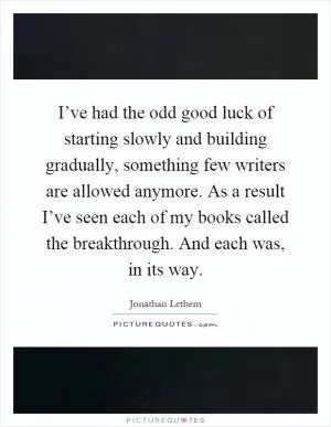I’ve had the odd good luck of starting slowly and building gradually, something few writers are allowed anymore. As a result I’ve seen each of my books called the breakthrough. And each was, in its way Picture Quote #1