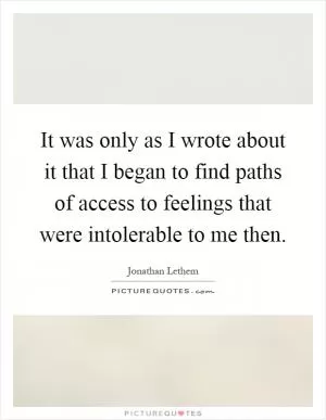 It was only as I wrote about it that I began to find paths of access to feelings that were intolerable to me then Picture Quote #1