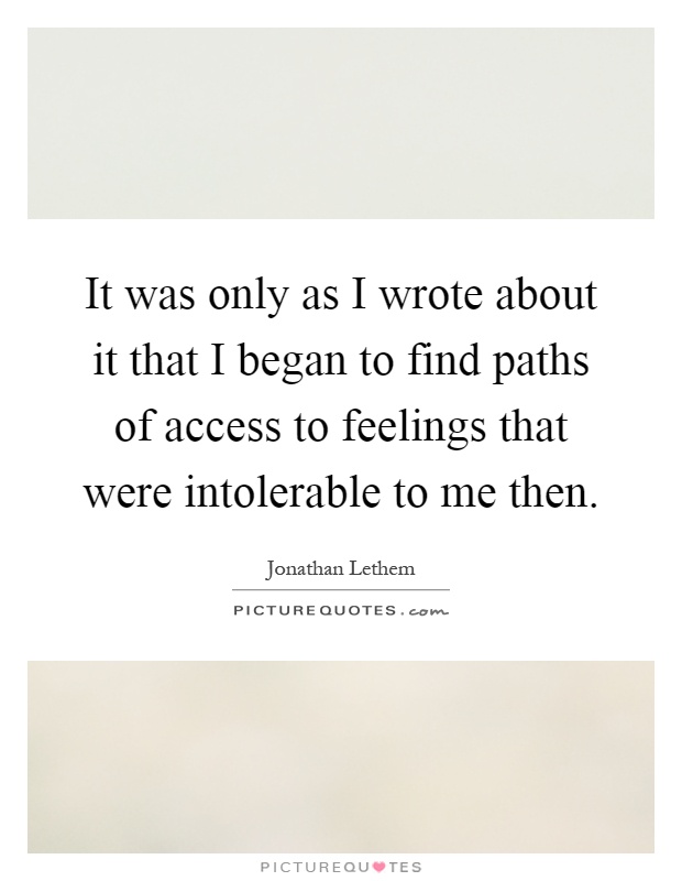 It was only as I wrote about it that I began to find paths of access to feelings that were intolerable to me then Picture Quote #1