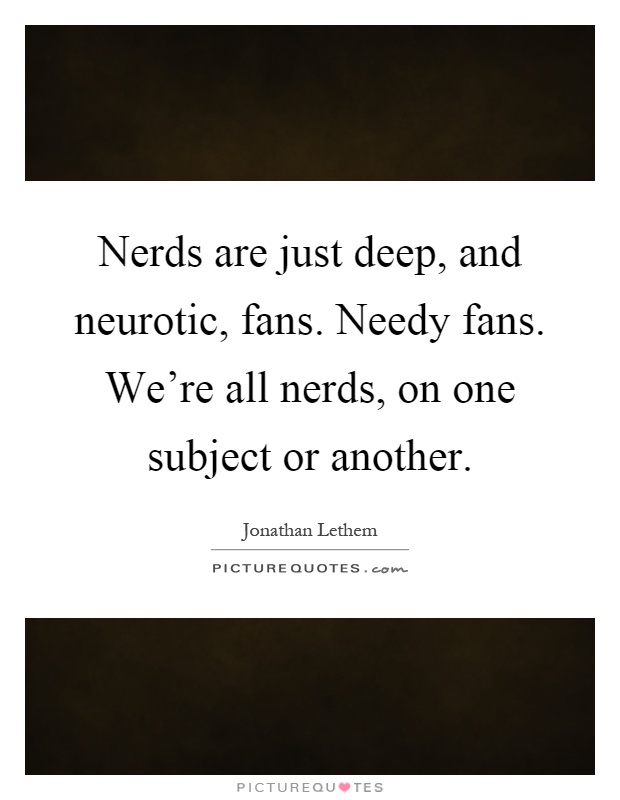 Nerds are just deep, and neurotic, fans. Needy fans. We're all nerds, on one subject or another Picture Quote #1