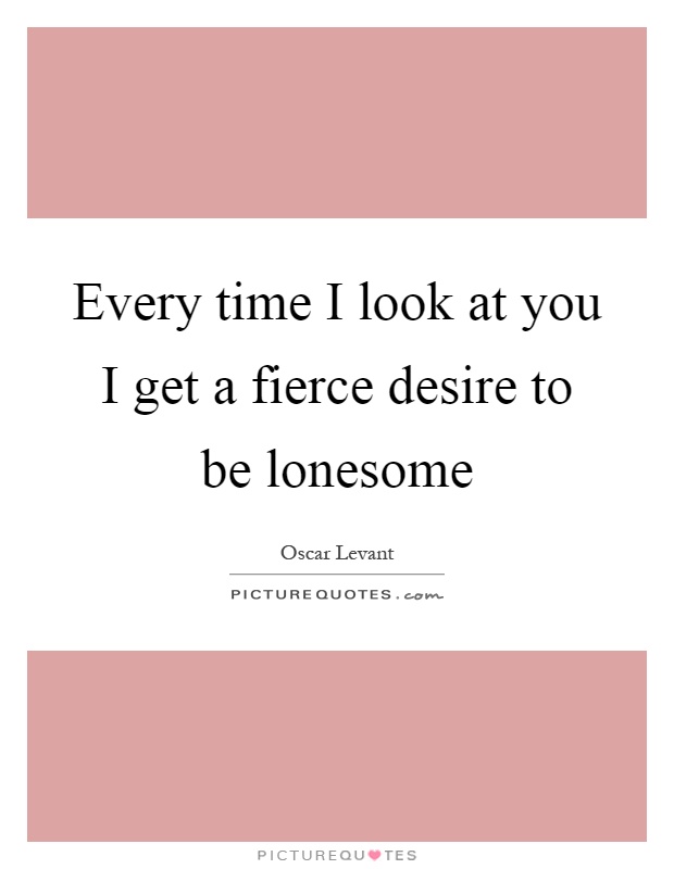 Every time I look at you I get a fierce desire to be lonesome Picture Quote #1