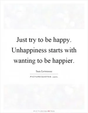 Just try to be happy. Unhappiness starts with wanting to be happier Picture Quote #1