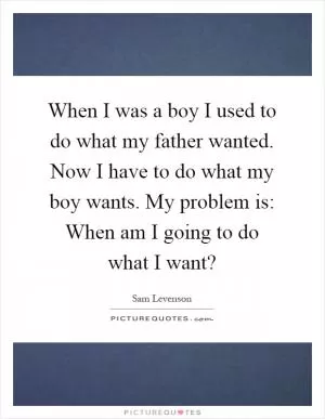 When I was a boy I used to do what my father wanted. Now I have to do what my boy wants. My problem is: When am I going to do what I want? Picture Quote #1