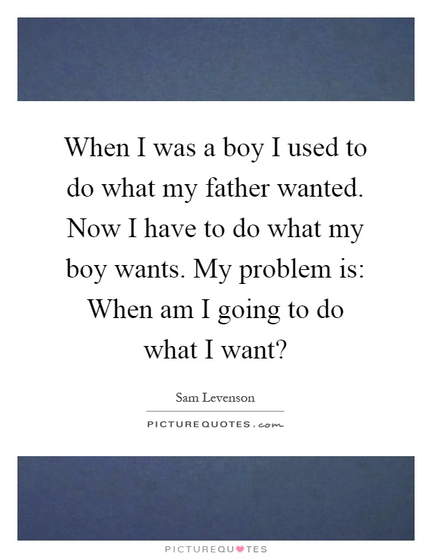 When I was a boy I used to do what my father wanted. Now I have to do what my boy wants. My problem is: When am I going to do what I want? Picture Quote #1