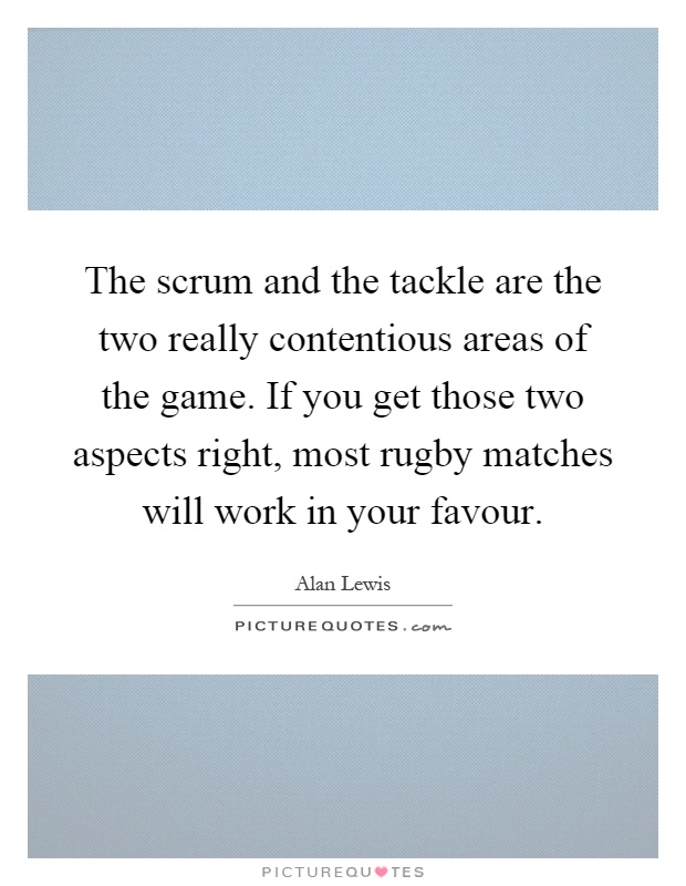 The scrum and the tackle are the two really contentious areas of the game. If you get those two aspects right, most rugby matches will work in your favour Picture Quote #1