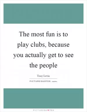 The most fun is to play clubs, because you actually get to see the people Picture Quote #1