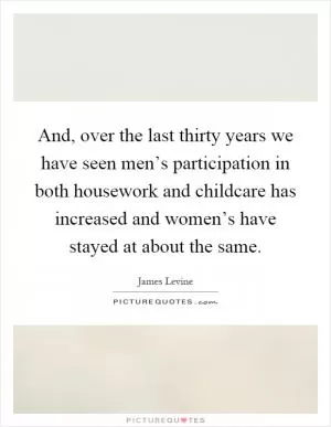 And, over the last thirty years we have seen men’s participation in both housework and childcare has increased and women’s have stayed at about the same Picture Quote #1