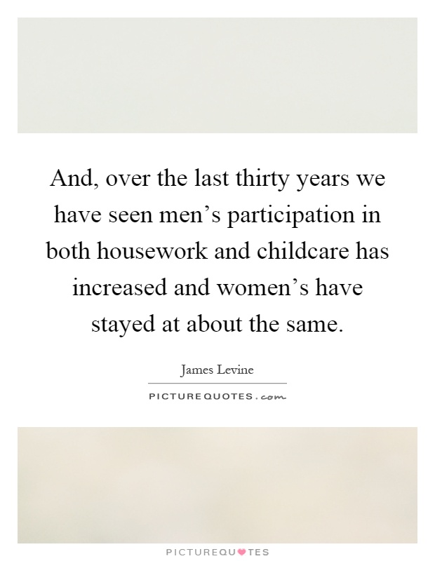 And, over the last thirty years we have seen men's participation in both housework and childcare has increased and women's have stayed at about the same Picture Quote #1