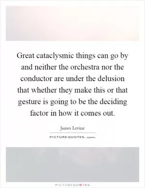 Great cataclysmic things can go by and neither the orchestra nor the conductor are under the delusion that whether they make this or that gesture is going to be the deciding factor in how it comes out Picture Quote #1