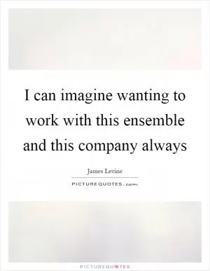 I can imagine wanting to work with this ensemble and this company always Picture Quote #1