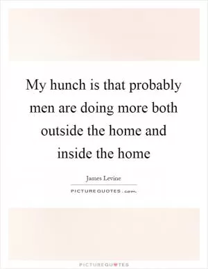 My hunch is that probably men are doing more both outside the home and inside the home Picture Quote #1