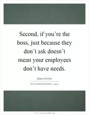 Second, if you’re the boss, just because they don’t ask doesn’t mean your employees don’t have needs Picture Quote #1