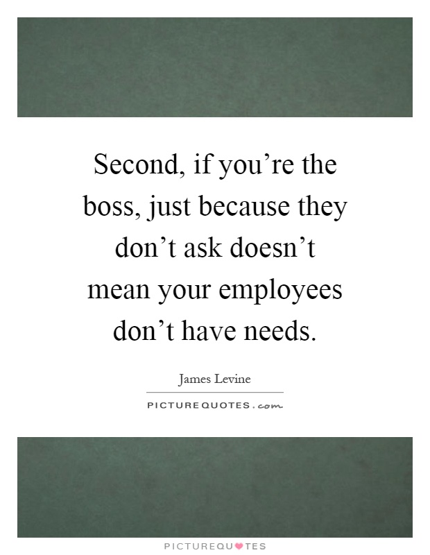Second, if you're the boss, just because they don't ask doesn't mean your employees don't have needs Picture Quote #1